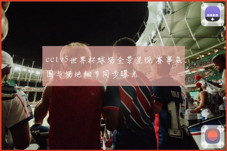 cctv5世界杯球场全景呈现 赛事氛围与场地细节同步曝光