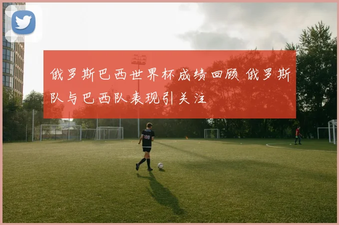 俄罗斯巴西世界杯成绩回顾 俄罗斯队与巴西队表现引关注