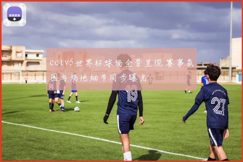 cctv5世界杯球场全景呈现 赛事氛围与场地细节同步曝光