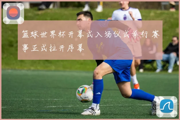 篮球世界杯开幕式入场仪式举行 赛事正式拉开序幕