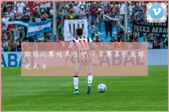 欧冠比赛结果出炉 今日赛果引发球迷关注