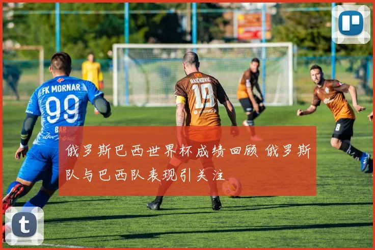 俄罗斯巴西世界杯成绩回顾 俄罗斯队与巴西队表现引关注