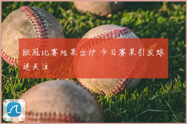 欧冠比赛结果出炉 今日赛果引发球迷关注